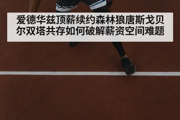 爱德华兹顶薪续约森林狼唐斯戈贝尔双塔共存如何破解薪资空间难题