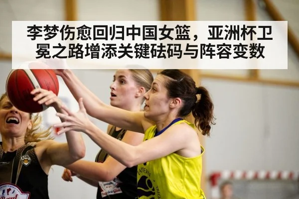 李梦伤愈回归中国女篮，亚洲杯卫冕之路增添关键砝码与阵容变数